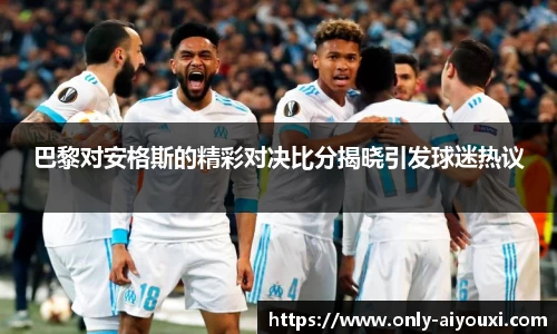 巴黎对安格斯的精彩对决比分揭晓引发球迷热议